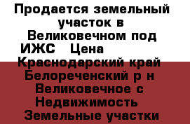 Продается земельный участок в Великовечном под ИЖС › Цена ­ 450 000 - Краснодарский край, Белореченский р-н, Великовечное с. Недвижимость » Земельные участки продажа   
